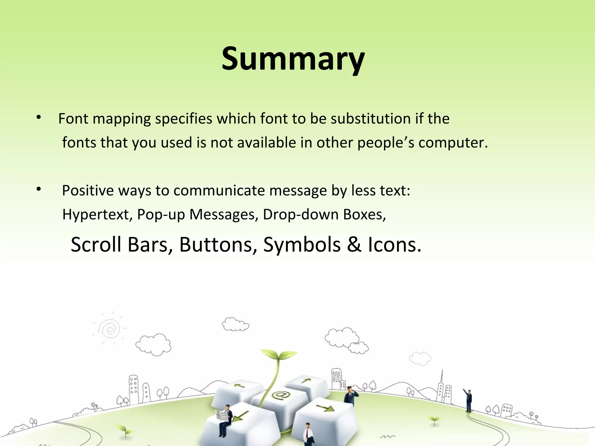 Summary
• Font mapping specifies which font to be substitution if the
fonts that you used is not available in other people’s computer.
• Positive ways to communicate message by less text:
Hypertext, Pop-up Messages, Drop-down Boxes,
Scroll Bars, Buttons, Symbols & Icons.
 