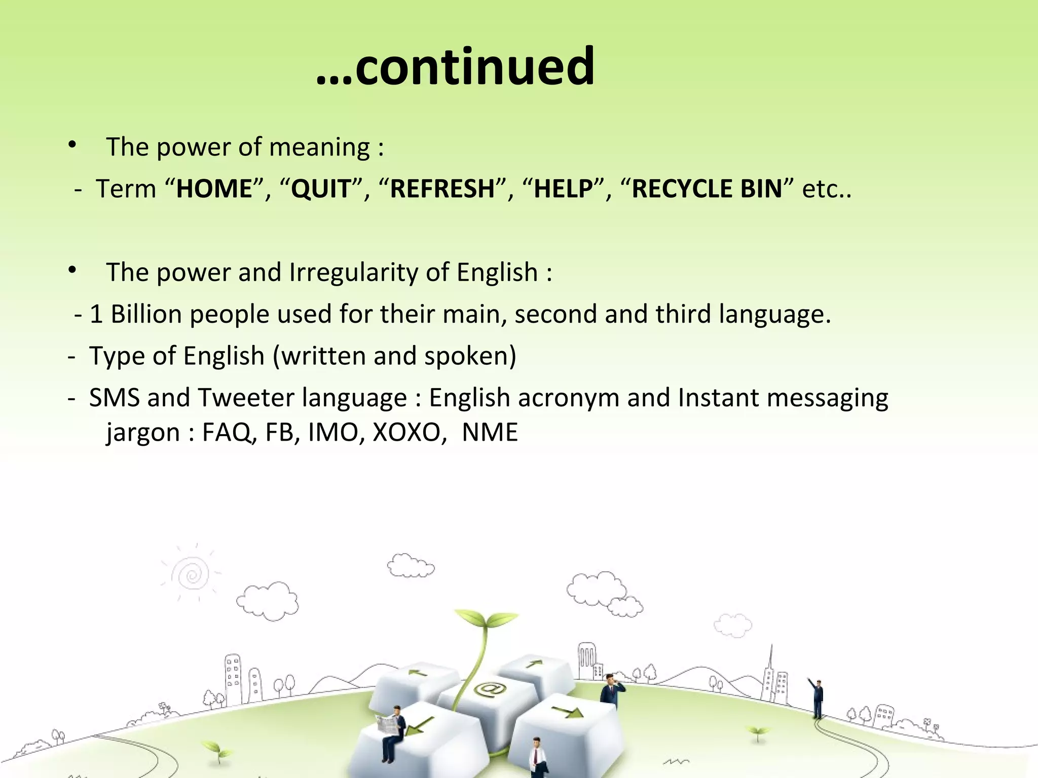 …continued
• The power of meaning :
- Term “HOME”, “QUIT”, “REFRESH”, “HELP”, “RECYCLE BIN” etc..
• The power and Irregularity of English :
- 1 Billion people used for their main, second and third language.
- Type of English (written and spoken)
- SMS and Tweeter language : English acronym and Instant messaging
jargon : FAQ, FB, IMO, XOXO, NME
 