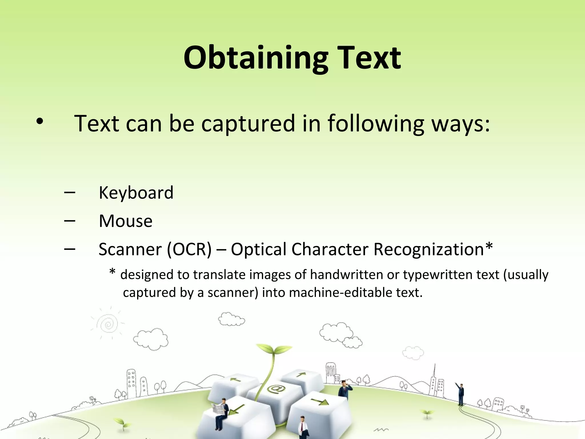 Obtaining Text
• Text can be captured in following ways:
– Keyboard
– Mouse
– Scanner (OCR) – Optical Character Recognization*
* designed to translate images of handwritten or typewritten text (usually
captured by a scanner) into machine-editable text.
 