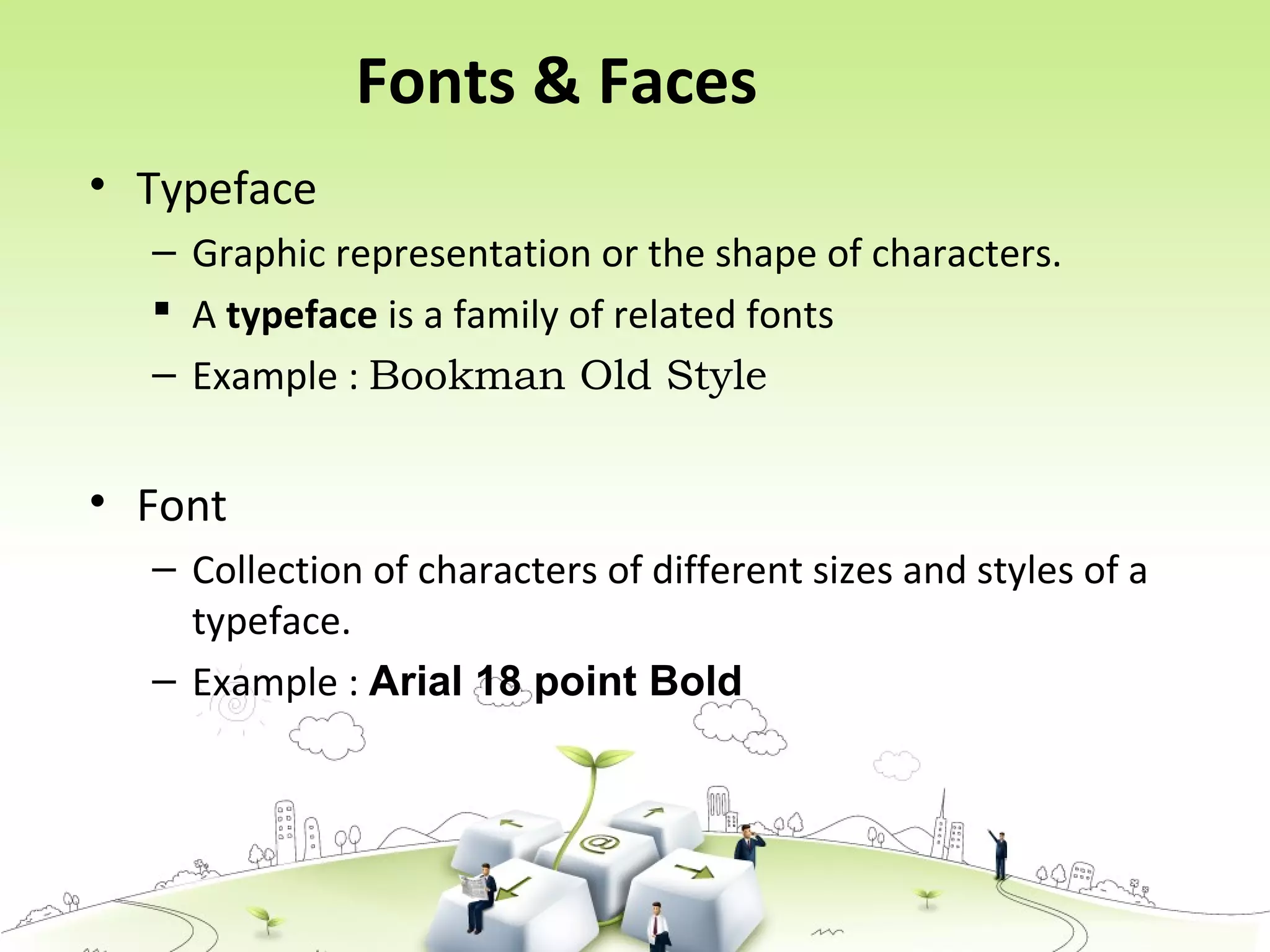 Fonts & Faces
• Typeface
– Graphic representation or the shape of characters.
 A typeface is a family of related fonts
– Example : Bookman Old Style
• Font
– Collection of characters of different sizes and styles of a
typeface.
– Example : Arial 18 point Bold
 
