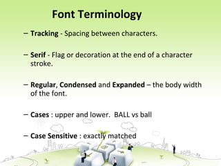Font Terminology
– Tracking - Spacing between characters.
– Serif - Flag or decoration at the end of a character
stroke.
– Regular, Condensed and Expanded – the body width
of the font.
– Cases : upper and lower. BALL vs ball
– Case Sensitive : exactly matched
 