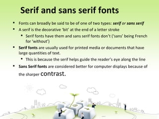 Serif and sans serif fonts
 Fonts can broadly be said to be of one of two types: serif or sans serif
 A serif is the decorative ‘bit’ at the end of a letter stroke
 Serif fonts have them and sans serif fonts don’t (‘sans’ being French
for ‘without’)
 Serif fonts are usually used for printed media or documents that have
large quantities of text.
 This is because the serif helps guide the reader’s eye along the line
 Sans Serif fonts are considered better for computer displays because of
the sharper contrast.
 