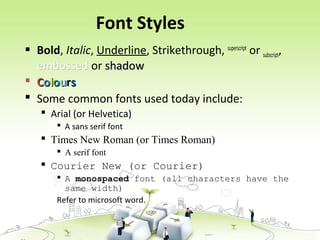 Font Styles
 Bold, Italic, Underline, Strikethrough, superscript
or subscript,
embossedembossed or shadowshadow
 CCoolloouurrss
 Some common fonts used today include:
 Arial (or Helvetica)
 A sans serif font
 Times New Roman (or Times Roman)
 A serif font
 Courier New (or Courier)
 A monospaced font (all characters have the
same width)
Refer to microsoft word.
 
