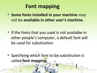 Font mapping
• Some fonts installed in your machine may
not be available in other user’s machine.
• If the fonts that you used is not available in
other people’s computer, a default font will
be used for substitution.
• Specifying which font to be substitution is
called font mapping.
 