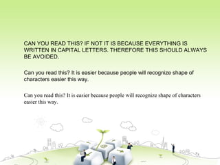 CAN YOU READ THIS? IF NOT IT IS BECAUSE EVERYTHING IS
WRITTEN IN CAPITAL LETTERS. THEREFORE THIS SHOULD ALWAYS
BE AVOIDED.
Can you read this? It is easier because people will recognize shape of
characters easier this way.
Can you read this? It is easier because people will recognize shape of characters
easier this way.
 