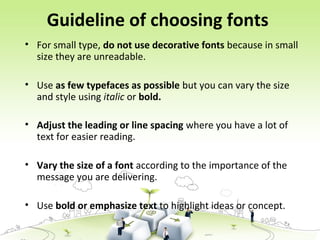Guideline of choosing fonts
• For small type, do not use decorative fonts because in small
size they are unreadable.
• Use as few typefaces as possible but you can vary the size
and style using italic or bold.
• Adjust the leading or line spacing where you have a lot of
text for easier reading.
• Vary the size of a font according to the importance of the
message you are delivering.
• Use bold or emphasize text to highlight ideas or concept.
 