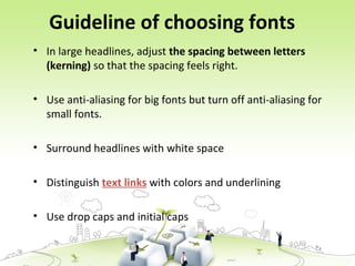 Guideline of choosing fonts
• In large headlines, adjust the spacing between letters
(kerning) so that the spacing feels right.
• Use anti-aliasing for big fonts but turn off anti-aliasing for
small fonts.
• Surround headlines with white space
• Distinguish text links with colors and underlining
• Use drop caps and initial caps
 