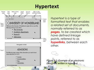 Hypertext
Figure 2.3. Example of an electronic
Document written in hypertext
Hypertext is a type of
formatted text that enables
a related set of documents,
normally referred to as
pages, to be created which
have defined linkage
points, referred to as
hyperlinks, between each
other.
 