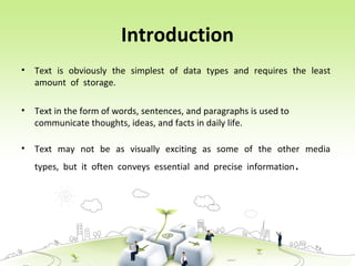 Introduction
• Text is obviously the simplest of data types and requires the least
amount of storage.
• Text in the form of words, sentences, and paragraphs is used to
communicate thoughts, ideas, and facts in daily life.
• Text may not be as visually exciting as some of the other media
types, but it often conveys essential and precise information.
 
