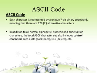 ASCII Code
ASCII Code
• Each character is represented by a unique 7-bit binary codeword,
meaning that there are 128 (27
) alternative characters.
• In addition to all normal alphabetic, numeric and punctuation
characters, the total ASCII character set also includes control
characters such as BS (backspace), DEL (delete), etc.
 