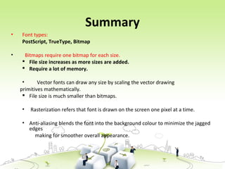 Summary
• Font types:
PostScript, TrueType, Bitmap
• Bitmaps require one bitmap for each size.
 File size increases as more sizes are added.
 Require a lot of memory.
• Vector fonts can draw any size by scaling the vector drawing
primitives mathematically.
 File size is much smaller than bitmaps.
• Rasterization refers that font is drawn on the screen one pixel at a time.
• Anti-aliasing blends the font into the background colour to minimize the jagged
edges
making for smoother overall appearance.
 