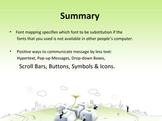 Summary
• Font mapping specifies which font to be substitution if the
fonts that you used is not available in other people’s computer.
• Positive ways to communicate message by less text:
Hypertext, Pop-up Messages, Drop-down Boxes,
Scroll Bars, Buttons, Symbols & Icons.
 