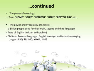 …continued
• The power of meaning :
- Term “HOME”, “QUIT”, “REFRESH”, “HELP”, “RECYCLE BIN” etc..
• The power and Irregularity of English :
- 1 Billion people used for their main, second and third language.
- Type of English (written and spoken)
- SMS and Tweeter language : English acronym and Instant messaging
jargon : FAQ, FB, IMO, XOXO, NME
 