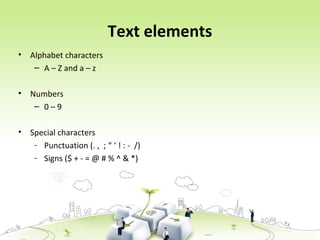 Text elements
• Alphabet characters
– A – Z and a – z
• Numbers
– 0 – 9
• Special characters
- Punctuation (. , ; “ ‘ ! : - /)
- Signs ($ + - = @ # % ^ & *)
 