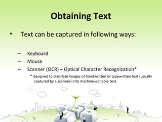 Obtaining Text
• Text can be captured in following ways:
– Keyboard
– Mouse
– Scanner (OCR) – Optical Character Recognization*
* designed to translate images of handwritten or typewritten text (usually
captured by a scanner) into machine-editable text.
 