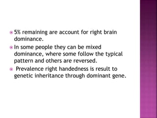  5% remaining are account for right brain
dominance.
 In some people they can be mixed
dominance, where some follow the typical
pattern and others are reversed.
 Prevalence right handedness is result to
genetic inheritance through dominant gene.
 