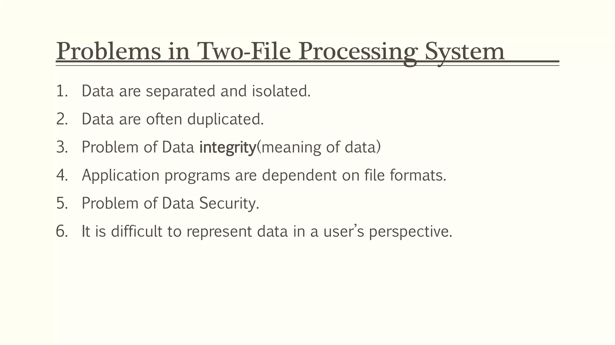 Problems in Two-File Processing System
1. Data are separated and isolated.
2. Data are often duplicated.
3. Problem of Data integrity(meaning of data)
4. Application programs are dependent on file formats.
5. Problem of Data Security.
6. It is difficult to represent data in a user’s perspective.
 