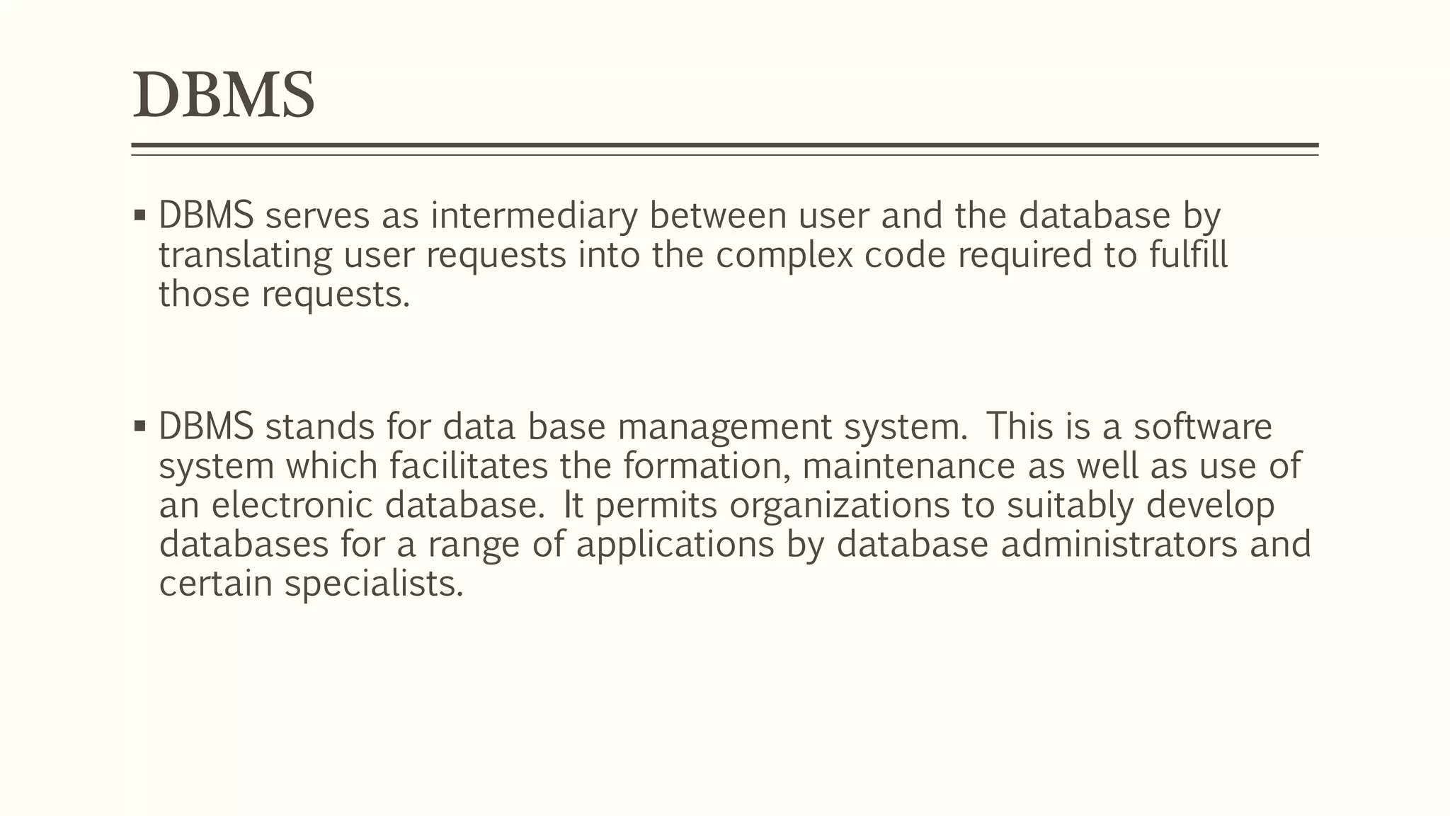 DBMS
 DBMS serves as intermediary between user and the database by
translating user requests into the complex code required to fulfill
those requests.
 DBMS stands for data base management system. This is a software
system which facilitates the formation, maintenance as well as use of
an electronic database. It permits organizations to suitably develop
databases for a range of applications by database administrators and
certain specialists.
 