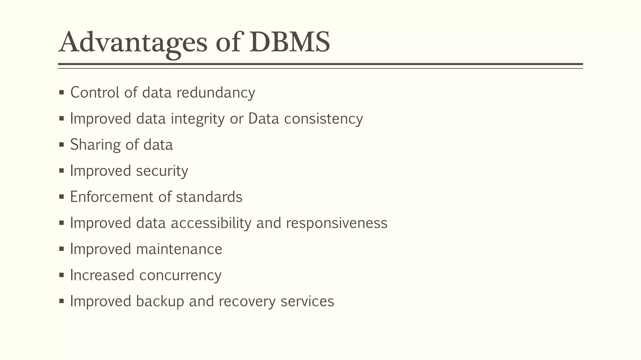 Advantages of DBMS
 Control of data redundancy
 Improved data integrity or Data consistency
 Sharing of data
 Improved security
 Enforcement of standards
 Improved data accessibility and responsiveness
 Improved maintenance
 Increased concurrency
 Improved backup and recovery services
 