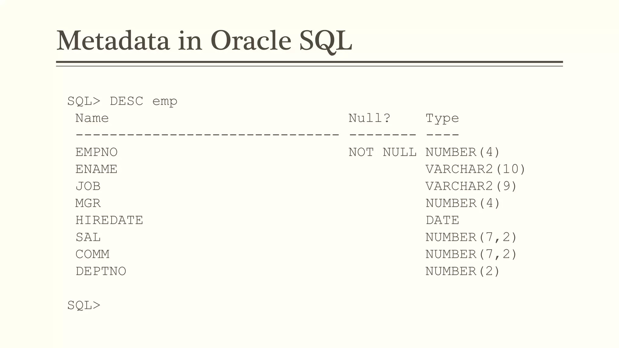 Metadata in Oracle SQL
SQL> DESC emp
Name Null? Type
------------------------------- -------- ----
EMPNO NOT NULL NUMBER(4)
ENAME VARCHAR2(10)
JOB VARCHAR2(9)
MGR NUMBER(4)
HIREDATE DATE
SAL NUMBER(7,2)
COMM NUMBER(7,2)
DEPTNO NUMBER(2)
SQL>
 
