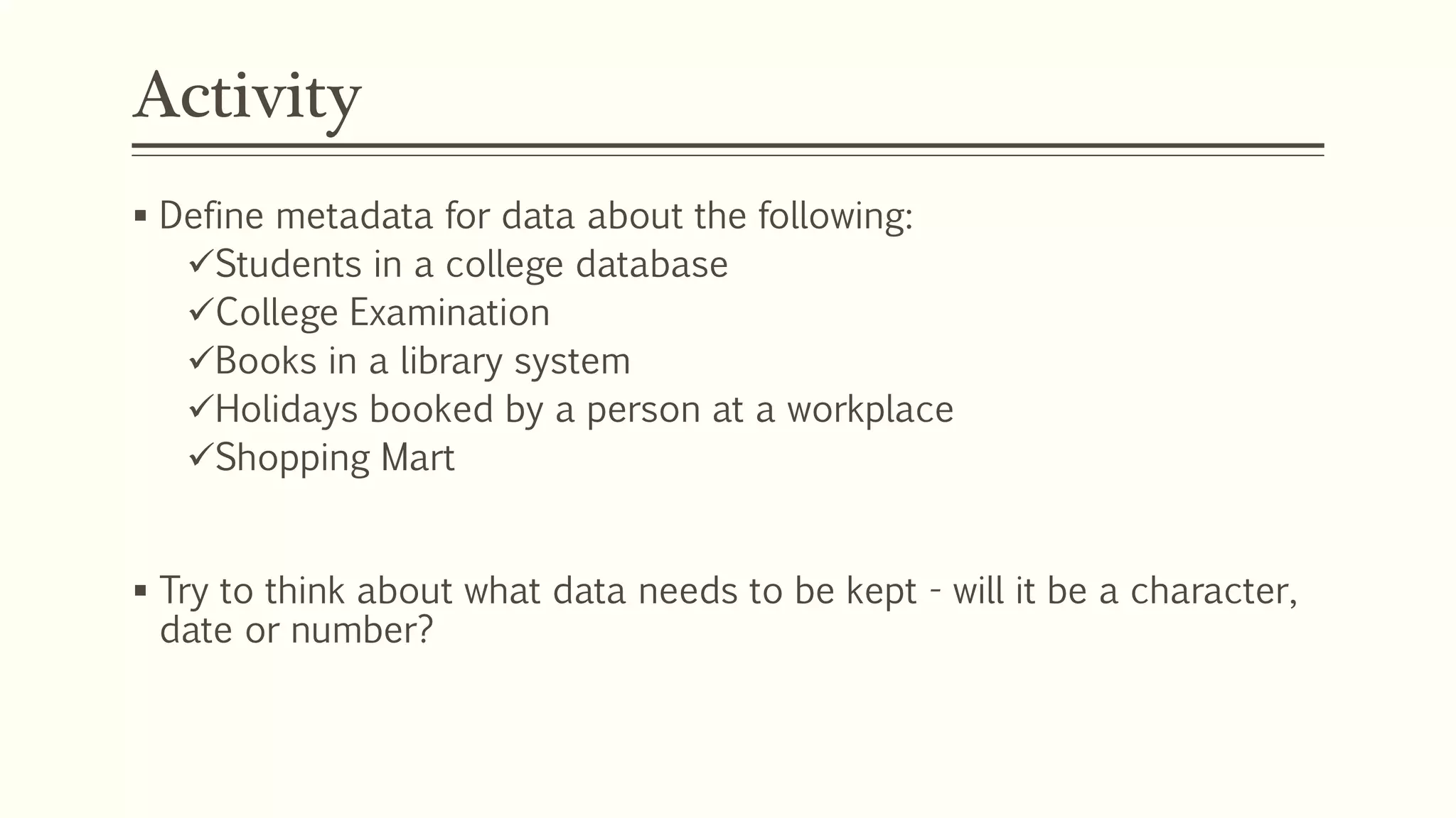 Activity
 Define metadata for data about the following:
Students in a college database
College Examination
Books in a library system
Holidays booked by a person at a workplace
Shopping Mart
 Try to think about what data needs to be kept - will it be a character,
date or number?
 