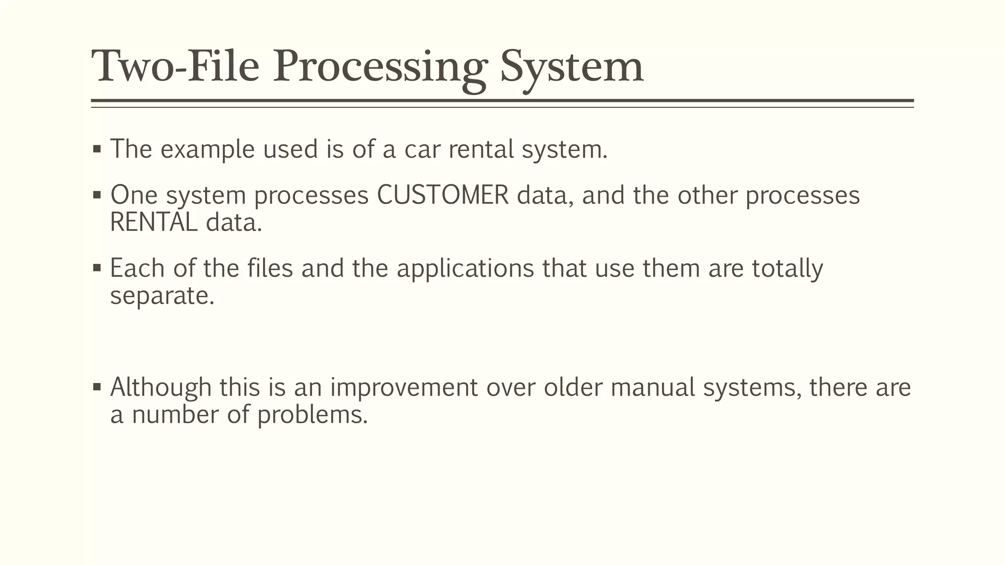 Two-File Processing System
 The example used is of a car rental system.
 One system processes CUSTOMER data, and the other processes
RENTAL data.
 Each of the files and the applications that use them are totally
separate.
 Although this is an improvement over older manual systems, there are
a number of problems.
 