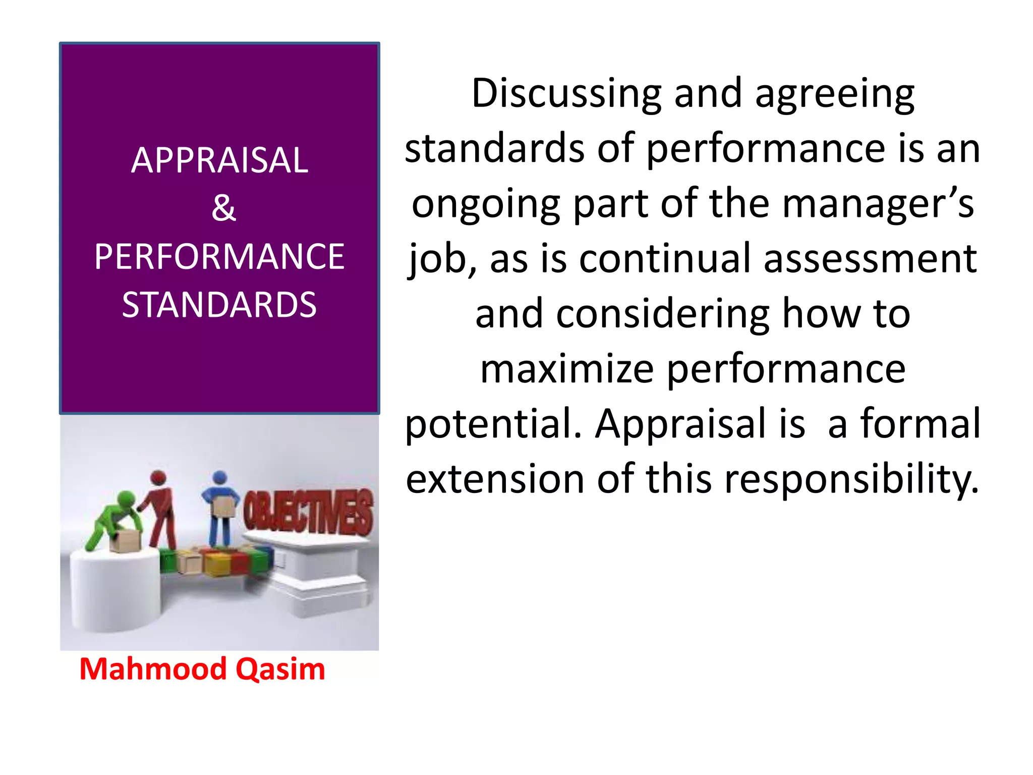 Mahmood Qasim
APPRAISAL
&
PERFORMANCE
STANDARDS
Discussing and agreeing
standards of performance is an
ongoing part of the manager’s
job, as is continual assessment
and considering how to
maximize performance
potential. Appraisal is a formal
extension of this responsibility.
 