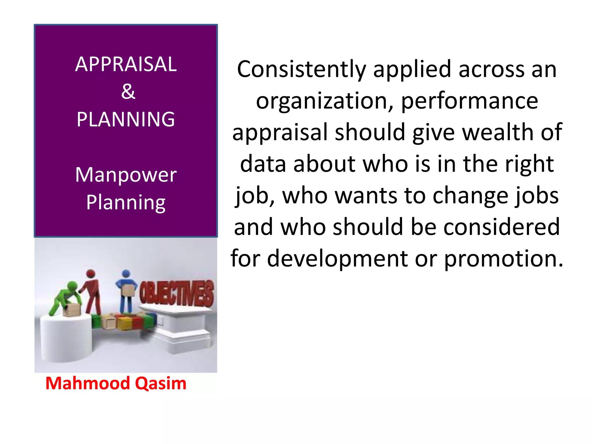 Mahmood Qasim
APPRAISAL
&
PLANNING
Manpower
Planning
Consistently applied across an
organization, performance
appraisal should give wealth of
data about who is in the right
job, who wants to change jobs
and who should be considered
for development or promotion.
 