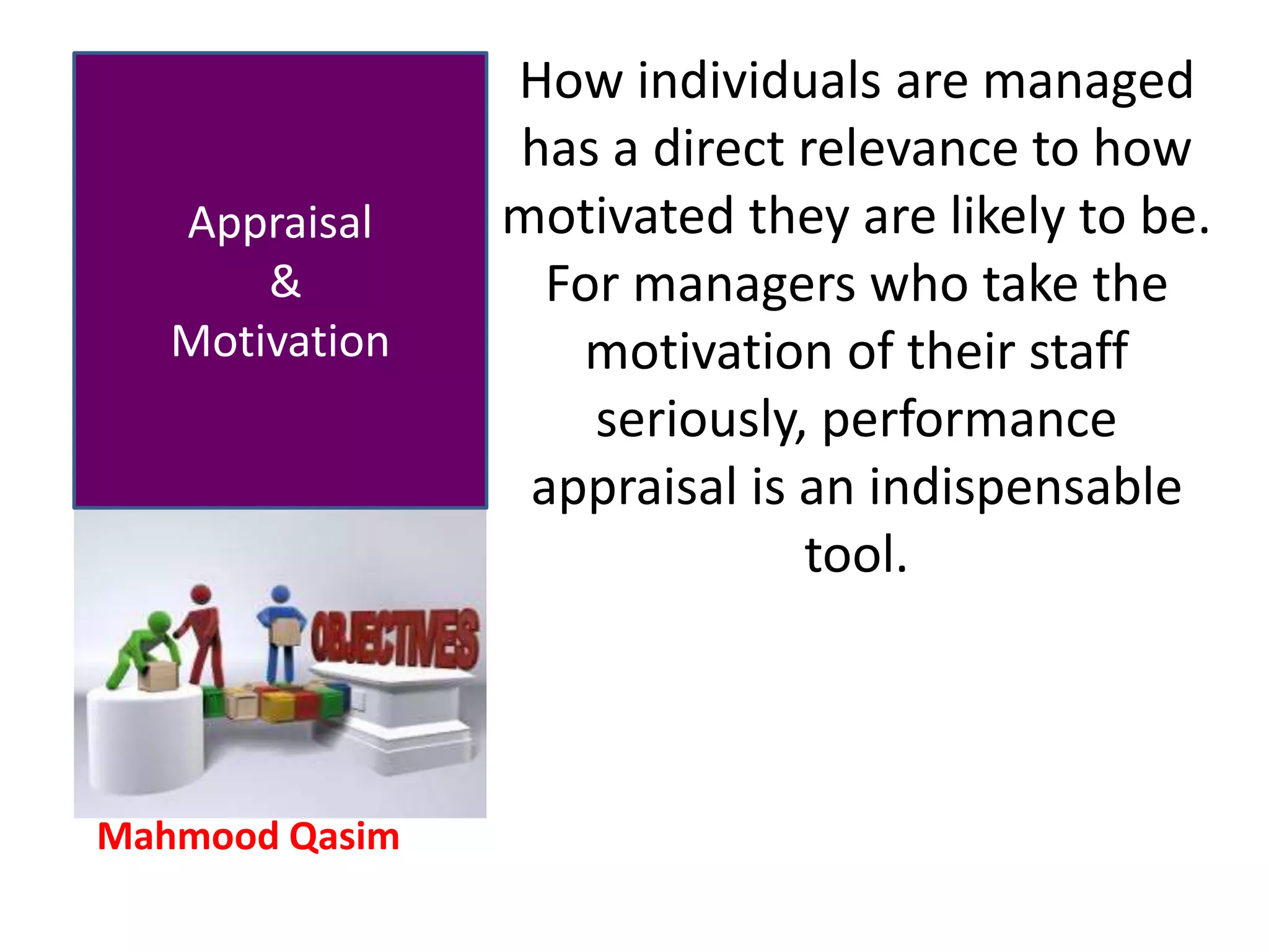 Mahmood Qasim
Appraisal
&
Motivation
How individuals are managed
has a direct relevance to how
motivated they are likely to be.
For managers who take the
motivation of their staff
seriously, performance
appraisal is an indispensable
tool.
 