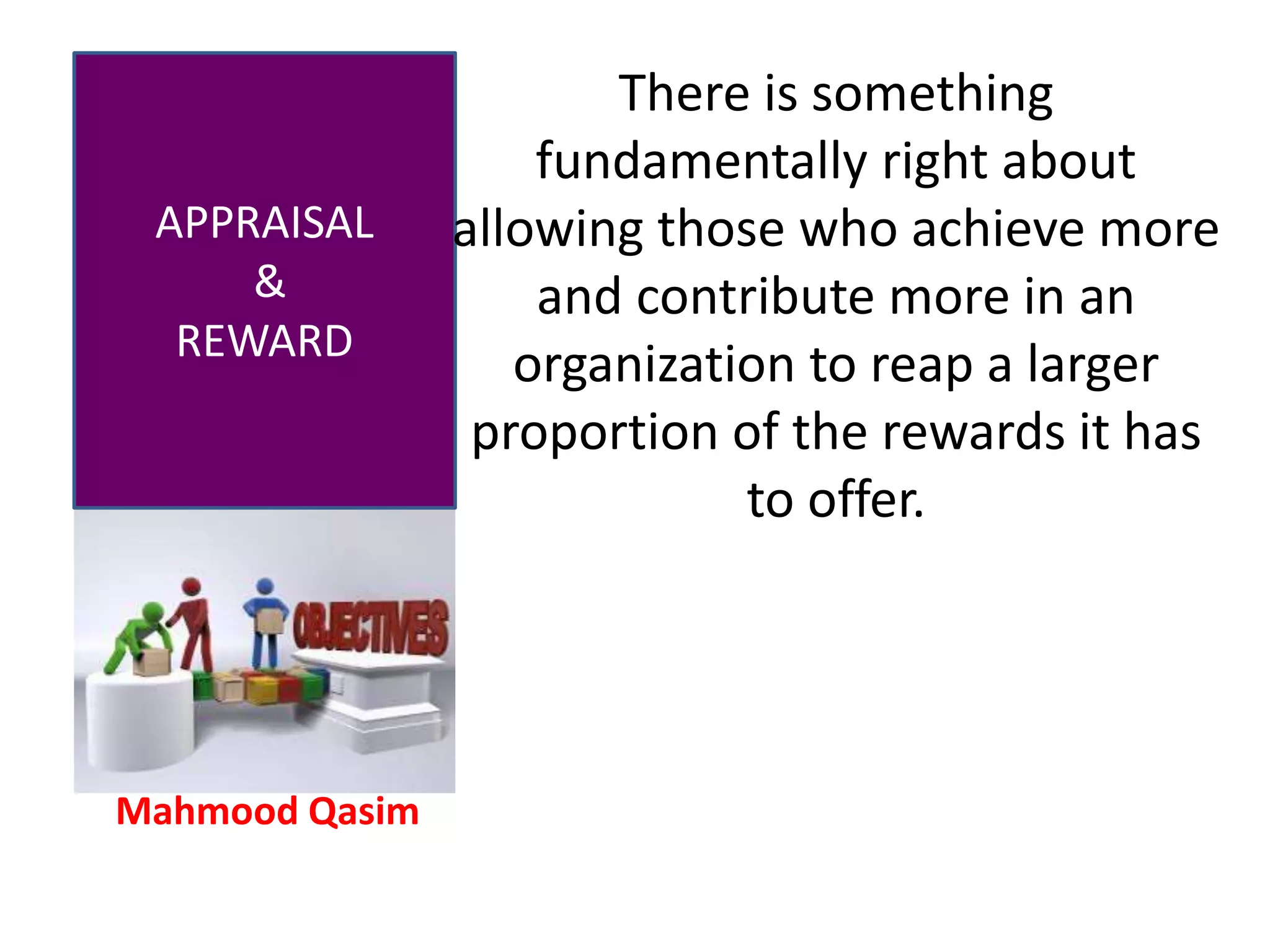 Mahmood Qasim
APPRAISAL
&
REWARD
There is something
fundamentally right about
allowing those who achieve more
and contribute more in an
organization to reap a larger
proportion of the rewards it has
to offer.
 