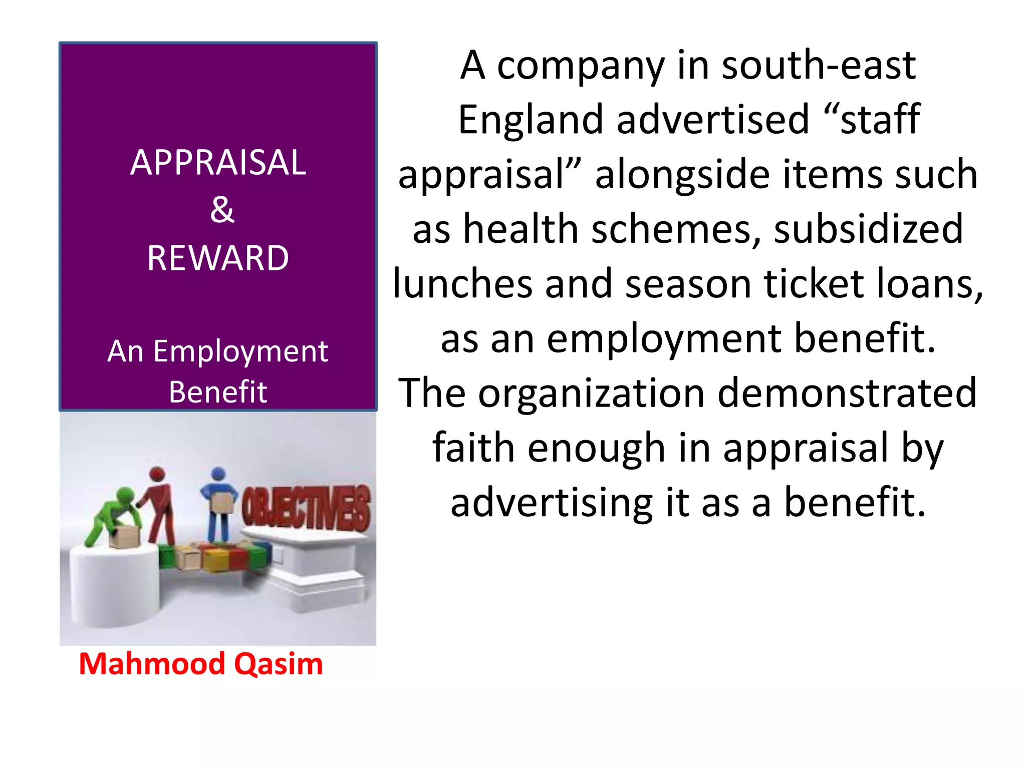 Mahmood Qasim
APPRAISAL
&
REWARD
An Employment
Benefit
A company in south-east
England advertised “staff
appraisal” alongside items such
as health schemes, subsidized
lunches and season ticket loans,
as an employment benefit.
The organization demonstrated
faith enough in appraisal by
advertising it as a benefit.
 