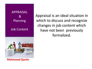 Mahmood Qasim
APPRAISAL
&
Planning
Job Content
Appraisal is an ideal situation in
which to discuss and recognize
changes in job content which
have not been previously
formalized.
 