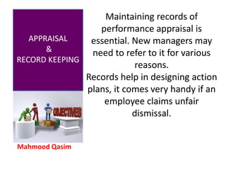Mahmood Qasim
APPRAISAL
&
RECORD KEEPING
Maintaining records of
performance appraisal is
essential. New managers may
need to refer to it for various
reasons.
Records help in designing action
plans, it comes very handy if an
employee claims unfair
dismissal.
 