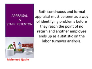 Mahmood Qasim
APPRAISAL
&
STAFF RETENTON
Both continuous and formal
appraisal must be seen as a way
of identifying problems before
they reach the point of no
return and another employee
ends up as a statistic on the
labor turnover analysis.
 