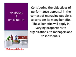 Mahmood Qasim
APPRAISAL
&
IT’S BENEFITS
Considering the objectives of
performance appraisal in the
context of managing people is
to consider its many benefits.
These benefits will apply in
varying proportions to
organizations, to managers and
to individuals.
 