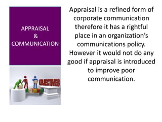 Mahmood Qasim
APPRAISAL
&
COMMUNICATION
Appraisal is a refined form of
corporate communication
therefore it has a rightful
place in an organization’s
communications policy.
However it would not do any
good if appraisal is introduced
to improve poor
communication.
 