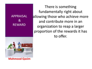 Mahmood Qasim
APPRAISAL
&
REWARD
There is something
fundamentally right about
allowing those who achieve more
and contribute more in an
organization to reap a larger
proportion of the rewards it has
to offer.
 