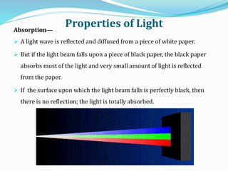 Properties of LightAbsorption—
 A light wave is reflected and diffused from a piece of white paper.
 But if the light beam falls upon a piece of black paper, the black paper
absorbs most of the light and very small amount of light is reflected
from the paper.
 If the surface upon which the light beam falls is perfectly black, then
there is no reflection; the light is totally absorbed.
 