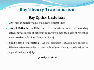 Ray Theory Transmission
Ray Optics: basic laws
 Light rays in homogeneous media are straight lines
 Law of Reflection – Reflection from a mirror or at the boundary
betweem two media of different refractive index: the angle of reflection
equals to the angle of incidence i.e. qr = qi
 Snell’s law of Refraction – At the boundary between two media of
different refractive index n the angle of refraction qt is related to the
angle of incidence qi by
ni sin θi = nt sin θt
 