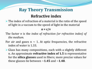 Ray Theory Transmission
Refractive index
 The index of refraction of a material is the ratio of the speed
of light in a vaccum to the speed of light in the material
n = c/v
The factor n is the index of refraction (or refractive index) of
the medium.
For air and gases n ~ 1. At optic frequencies, the refractive
index of water is 1.33.
 Glass has many compositions, each with a slightly different
n. An approximate refractive index of 1.5 is representative
for the silica glasses used in fibers; more precise values for
these glasses lie between ~1.45 and ~1.48.
 
