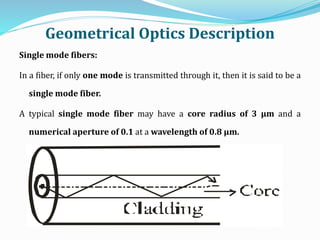 Geometrical Optics Description
Single mode fibers:
In a fiber, if only one mode is transmitted through it, then it is said to be a
single mode fiber.
A typical single mode fiber may have a core radius of 3 μm and a
numerical aperture of 0.1 at a wavelength of 0.8 μm.
 