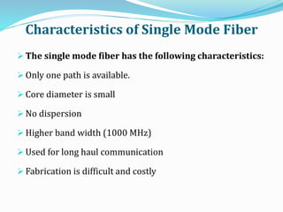 Characteristics of Single Mode Fiber
 The single mode fiber has the following characteristics:
 Only one path is available.
 Core diameter is small
 No dispersion
 Higher band width (1000 MHz)
 Used for long haul communication
 Fabrication is difficult and costly
 