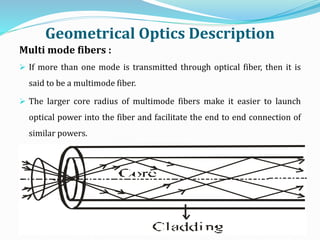 Geometrical Optics Description
Multi mode fibers :
 If more than one mode is transmitted through optical fiber, then it is
said to be a multimode fiber.
 The larger core radius of multimode fibers make it easier to launch
optical power into the fiber and facilitate the end to end connection of
similar powers.
 