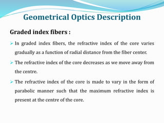 Geometrical Optics Description
Graded index fibers :
 In graded index fibers, the refractive index of the core varies
gradually as a function of radial distance from the fiber center.
 The refractive index of the core decreases as we move away from
the centre.
 The refractive index of the core is made to vary in the form of
parabolic manner such that the maximum refractive index is
present at the centre of the core.
 