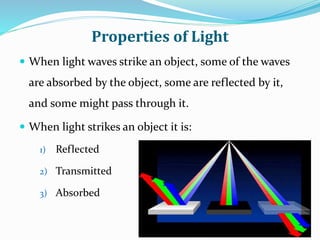 Properties of Light
 When light waves strike an object, some of the waves
are absorbed by the object, some are reflected by it,
and some might pass through it.
 When light strikes an object it is:
1) Reflected
2) Transmitted
3) Absorbed
 