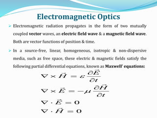 Electromagnetic Optics
 Electromagnetic radiation propagates in the form of two mutually
coupled vector waves, an electric field wave & a magnetic field wave.
Both are vector functions of position & time.
 In a source-free, linear, homogeneous, isotropic & non-dispersive
media, such as free space, these electric & magnetic fields satisfy the
following partial differential equations, known as Maxwell’ equations:
0
0








H
E
t
H
E
t
E
H








 