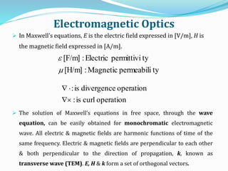 Electromagnetic Optics
 In Maxwell’s equations, E is the electric field expressed in [V/m], H is
the magnetic field expressed in [A/m].
 The solution of Maxwell’s equations in free space, through the wave
equation, can be easily obtained for monochromatic electromagnetic
wave. All electric & magnetic fields are harmonic functions of time of the
same frequency. Electric & magnetic fields are perpendicular to each other
& both perpendicular to the direction of propagation, k, known as
transverse wave (TEM). E, H & k form a set of orthogonal vectors.
typermeabiliMagnetic:[H/m]
typermittiviElectric:[F/m]


operationcurlis:
operationdivergenceis:


 