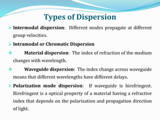 Types of Dispersion
 Intermodal dispersion: Different modes propagate at different
group velocities.
 Intramodal or Chromatic Dispersion
 Material dispersion: The index of refraction of the medium
changes with wavelength.
 Waveguide dispersion: The index change across waveguide
means that different wavelengths have different delays.
 Polarization mode dispersion: If waveguide is birefringent.
Birefringent is a optical property of a material having a refractive
index that depends on the polarization and propagation direction
of light.
 
