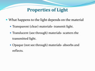 Properties of Light
 What happens to the light depends on the material
 Transparent (clear) materials- transmit light.
 Translucent (see through) materials- scatters the
transmitted light.
 Opaque (not see through) materials- absorbs and
reflects.
 