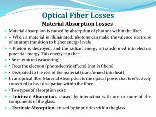 Optical Fiber Losses
Material Absorption Losses
 Material absorption is caused by absorption of photons within the fiber.
 – When a material is illuminated, photons can make the valence electrons
of an atom transition to higher energy levels
 – Photon is destroyed, and the radiant energy is transformed into electric
potential energy. This energy can then
 • Be re-emitted (scattering)
 • Frees the electron (photoelectric effects) (not in fibers)
 • Dissipated to the rest of the material (transformed into heat)
 In an optical fiber Material Absorption is the optical power that is effectively
converted to heat dissipation within the fiber.
 • Two types of absorption exist:
 – Intrinsic Absorption, caused by interaction with one or more of the
components of the glass.
 – Extrinsic Absorption, caused by impurities within the glass.
 